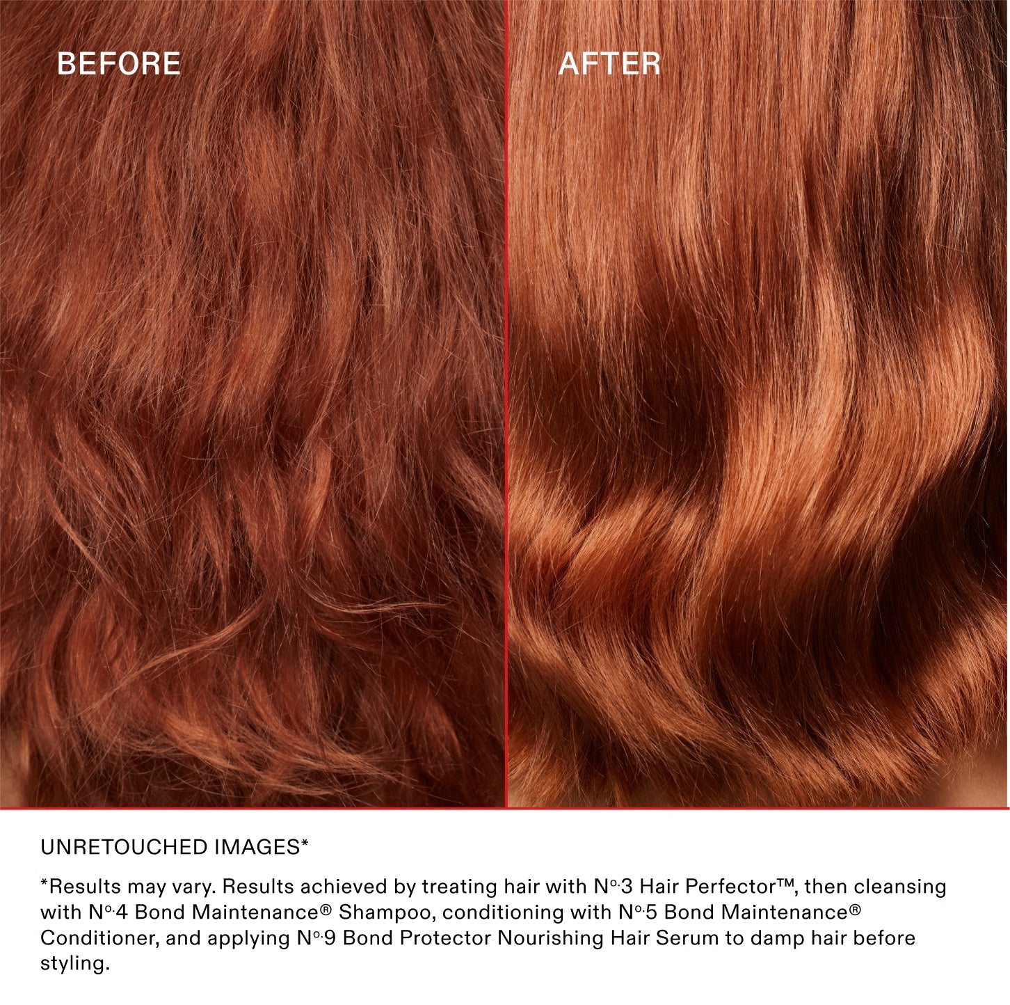 BEFORE
AFTER
UNRETOUCHED IMAGES*
*Results may vary. Results achieved by treating hair with N°.3 Hair Perfector™, then cleansing with N°.4 Bond Maintenance® Shampoo, conditioning with N°.5 Bond Maintenance® Conditioner, and applying N°.9 Bond Protector Nourishing Hair Serum to damp hair before styling.