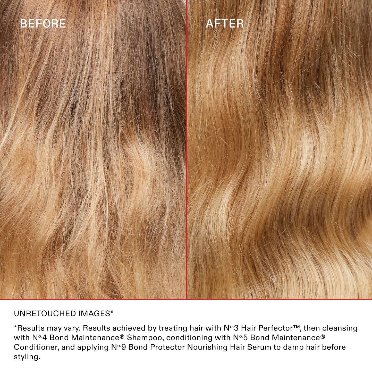 BEFORE
AFTER
UNRETOUCHED IMAGES*
*Results may vary. Results achieved by treating hair with N°.3 Hair Perfector™, then cleansing with N°.4 Bond Maintenance® Shampoo, conditioning with N°.5 Bond Maintenance® Conditioner, and applying N°.9 Bond Protector Nourishing Hair Serum to damp hair before styling.