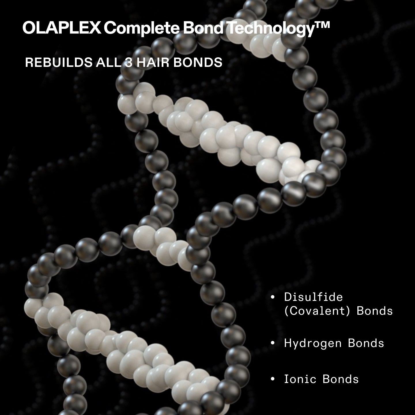 OLAPLEX Complete Bond Technology™
REBUILDS ALL 3 HAIR BONDS
- Disulfide (Covalent) Bonds
- Hydrogen Bonds
- Ionic Bonds
