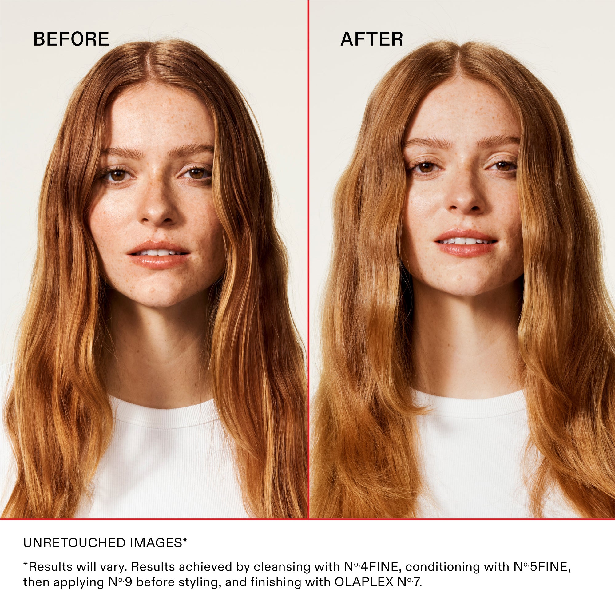 BEFORE
AFTER

Unretouched Images*
*Results will vary. Results achieved by cleansing with No.4FINE, conditioning with No.5FINE, then applying No.9 before styling, and finishing with OLAPLEX No.7.