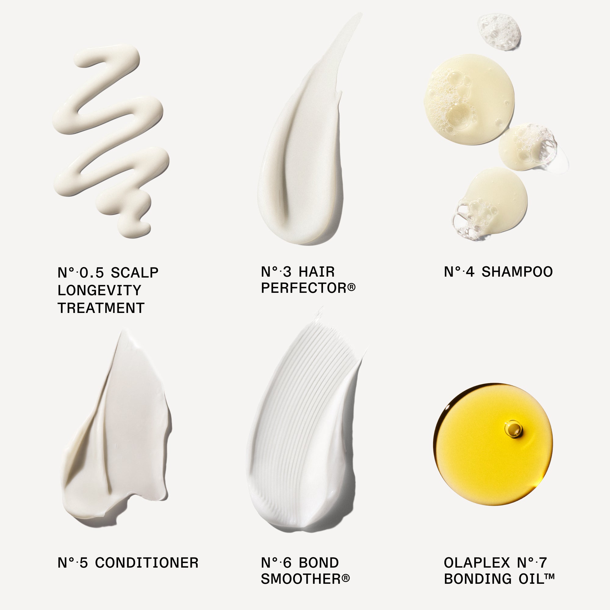 OLAPLEX N°.0 Intensive Bond Building Treatment (Small bottle next to the box)

OLAPLEX N°.3 Hair Perfector™ (Tube)

OLAPLEX N°.4 Bond Maintenance® Shampoo (Tube/Bottle)

OLAPLEX N°.5 Bond Maintenance® Conditioner (Tube/Bottle)

OLAPLEX N°.6 Bond Smoother® (White bottle with pump dispenser)

OLAPLEX N°.7 Bonding Oil™ (Small yellow bottle)

creamy product swatchs on white background