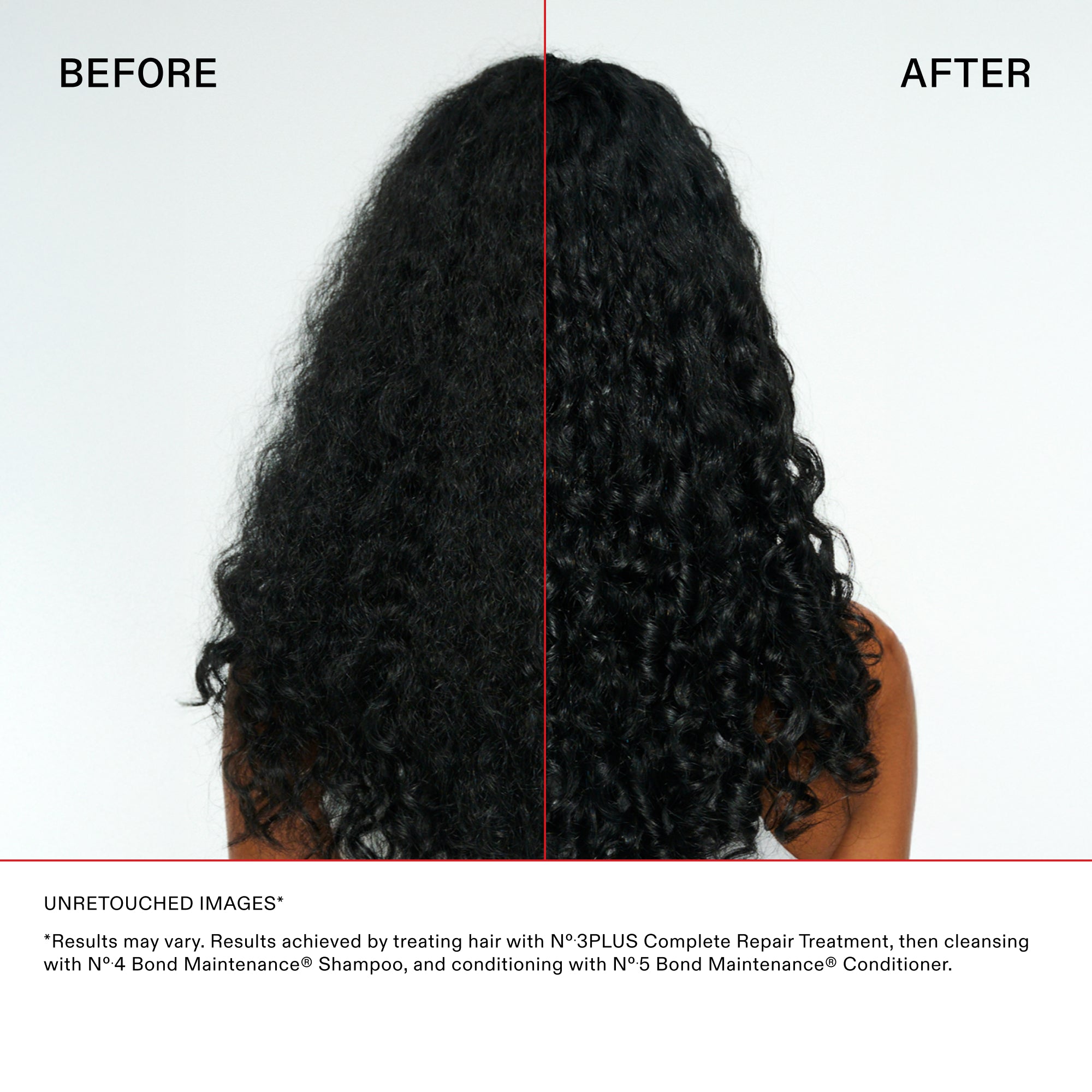 Main Comparison with curly hair
BEFORE

AFTER

Disclaimer and Details
UNRETOUCHED IMAGES*

*"Results may vary. Results achieved by treating hair with N°.3PLUS Complete Repair Treatment, then cleansing with N°.4 Bond Maintenance® Shampoo, and conditioning with N°.5 Bond Maintenance® Conditioner."
