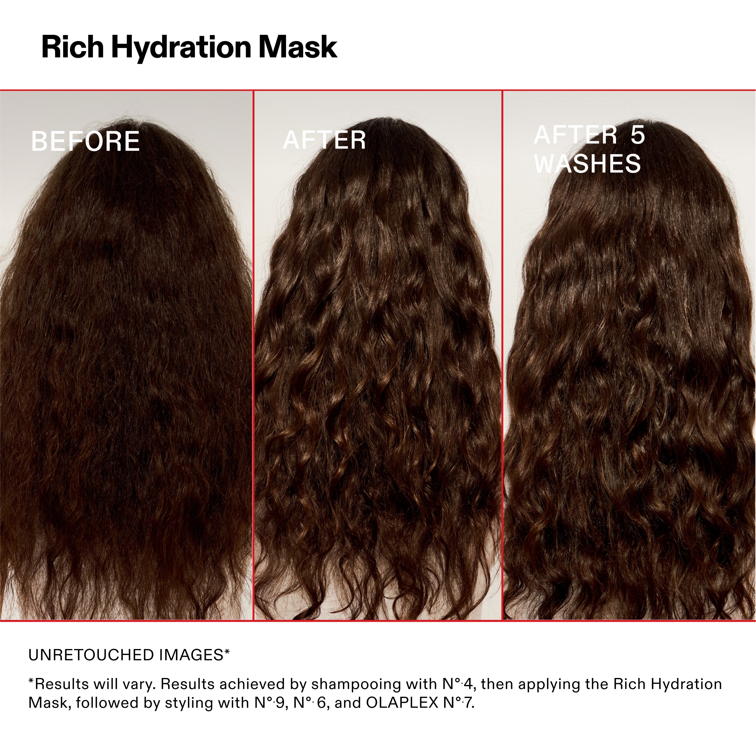 Rich Hydration Mask

BEFORE

AFTER

AFTER 5
WASHES

UNRETOUCHED IMAGES*

*Results will vary. Results achieved by shampooing with N°-4, then applying the Rich Hydration
Mask, followed by styling with N°.9, N°.6, and OLAPLEX N°.7.