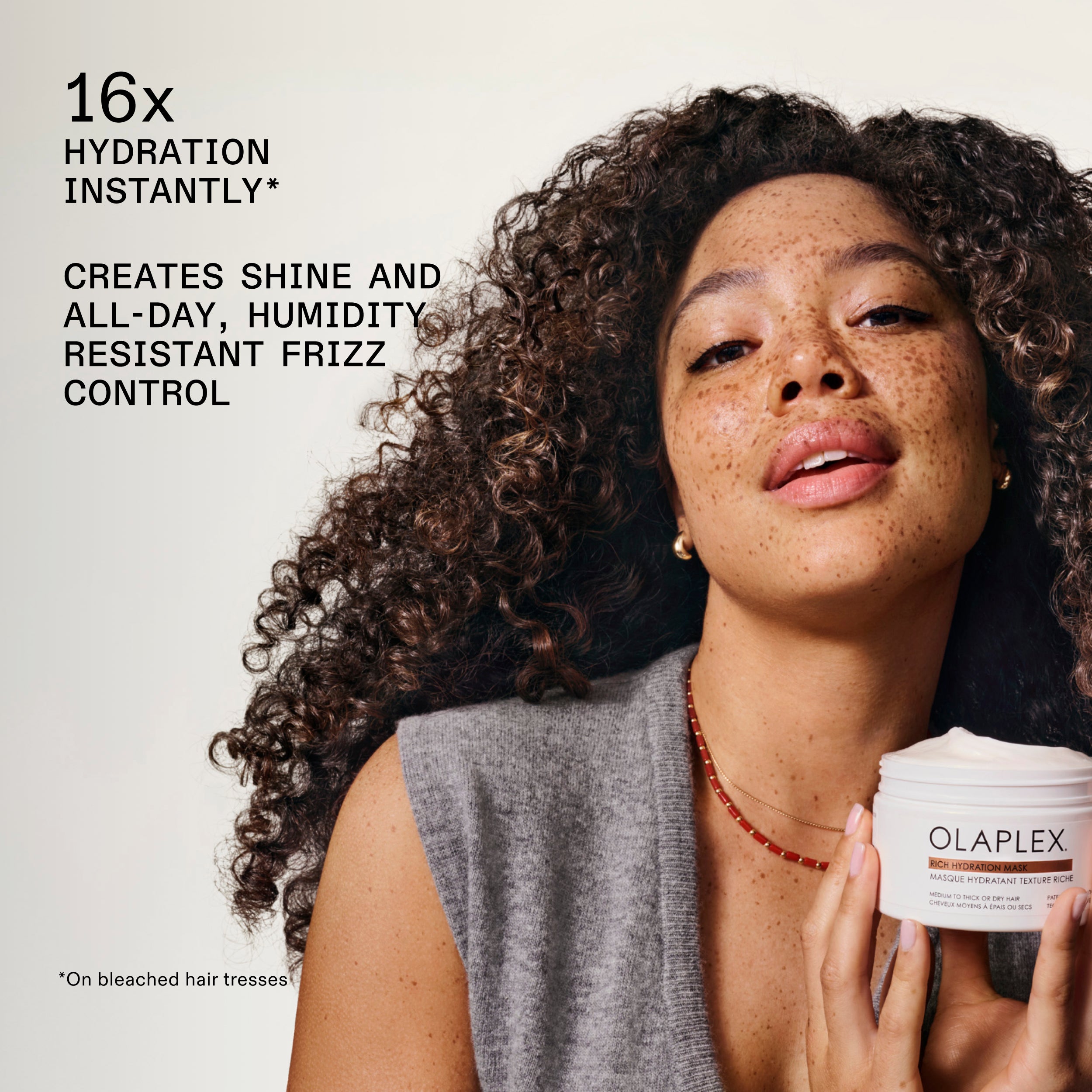 RICH HYDRATION MASK, is:

16x HYDRATION INSTANTLY*

CREATES SHINE AND ALL-DAY, HUMIDITY RESISTANT FRIZZ CONTROL

*****On bleached hair tresses
