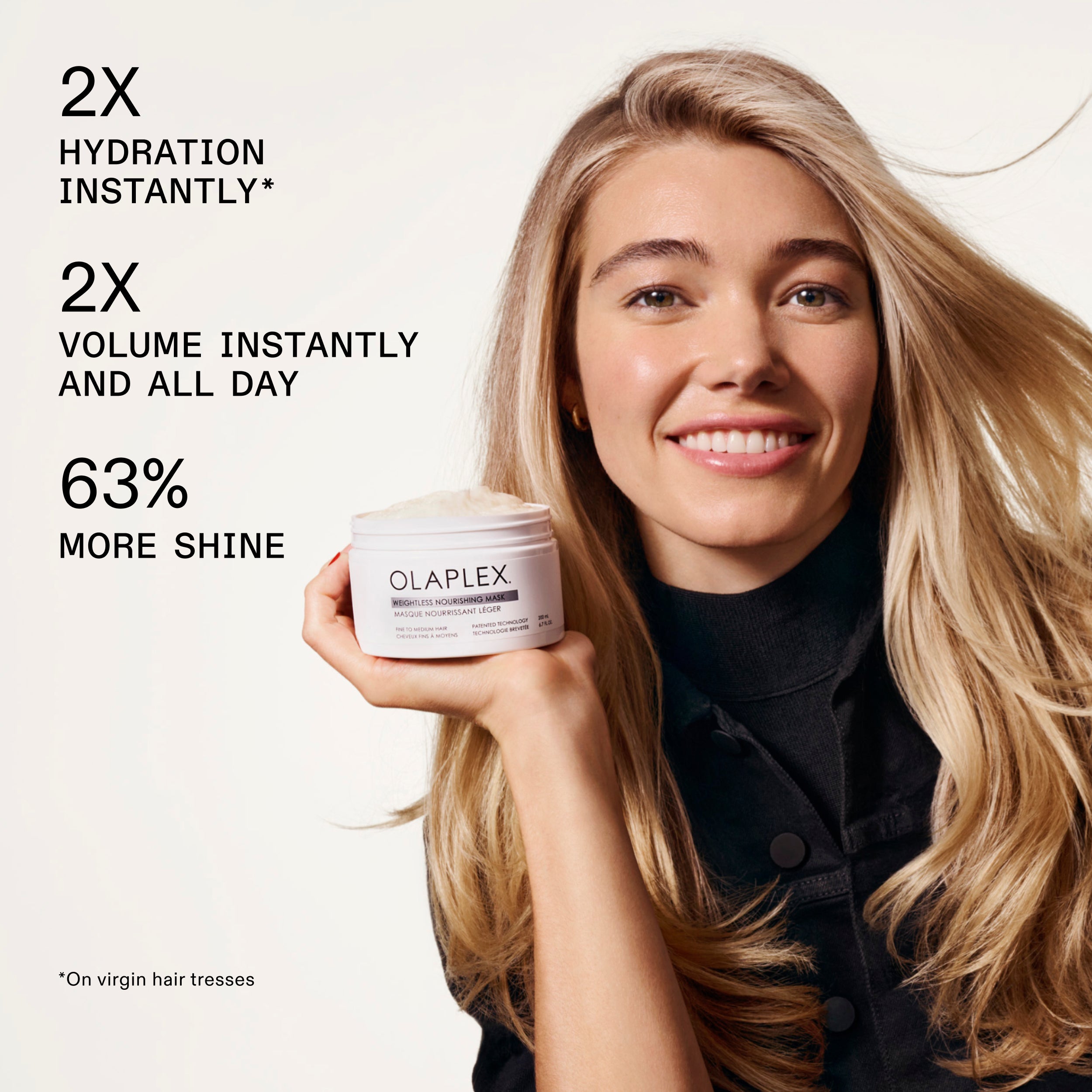 2X
HYDRATION
INSTANTLY*

2X
VOLUME INSTANTLY
AND ALL DAY

63%
MORE SHINE

*On virgin hair tresses