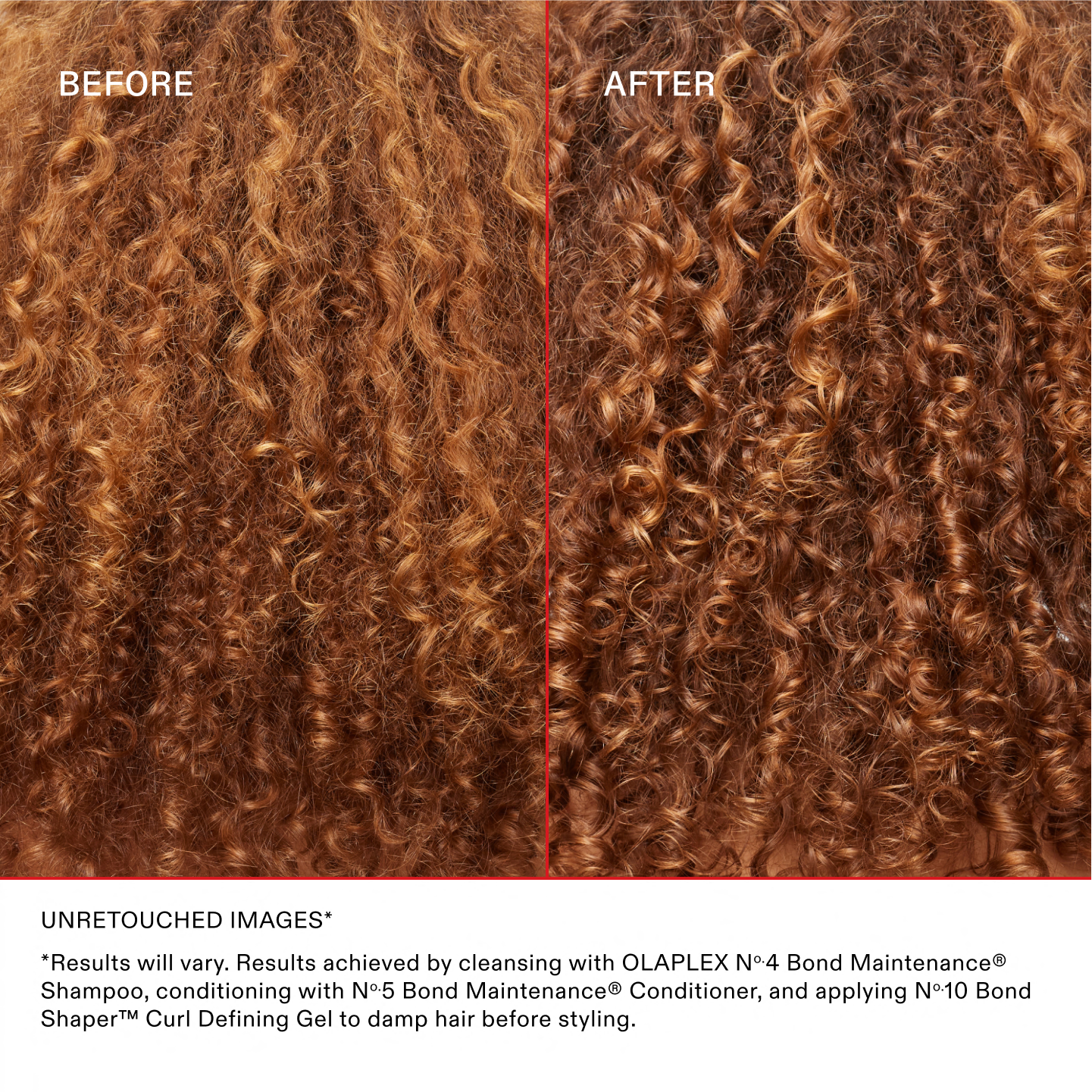 UNRETOUCHED IMAGES*
*Results will vary. Results achieved by cleansing with OLAPLEX No.4 Bond Maintenance® Shampoo, conditioning with No.5 Bond Maintenance® Conditioner, and applying No.10 Bond Shaper™ Curl Defining Gel to damp hair before styling.