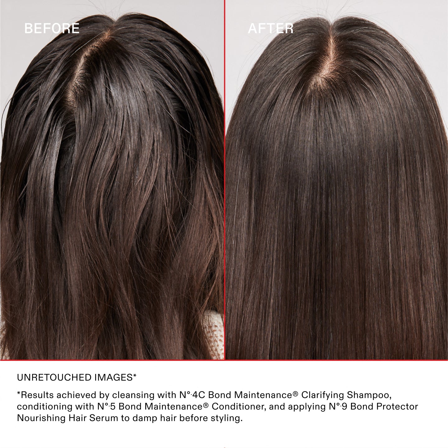 BEFORE
AFTER
UNRETOUCHED IMAGES*
*Results achieved by cleansing with N°.4C Bond Maintenance® Clarifying Shampoo, conditioning with N°.5 Bond Maintenance® Conditioner, and applying N°.9 Bond Protector Nourishing Hair Serum to damp hair before styling.