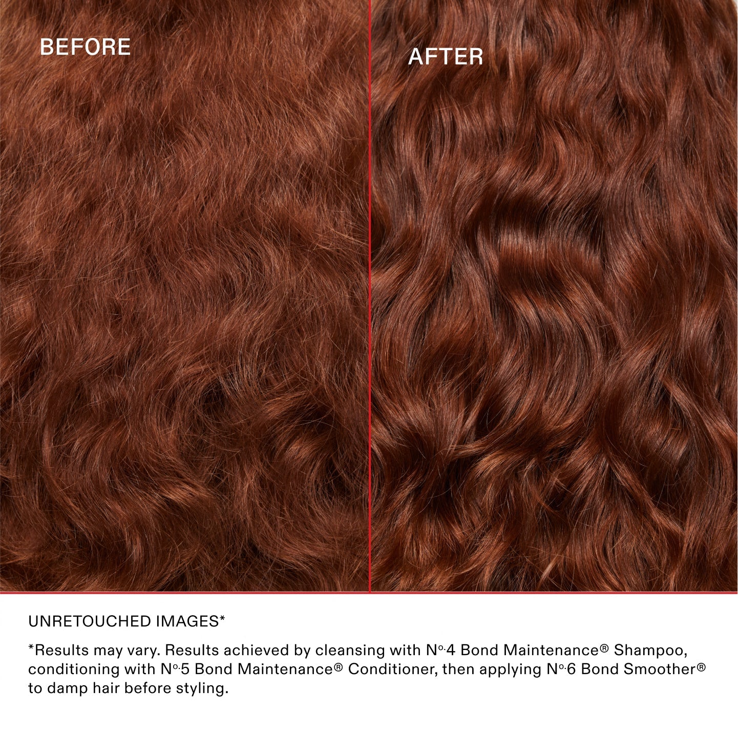 Unretouched Images*
*Results may vary. Results achieved by cleansing with No.4 Bond Maintenance® Shampoo, conditioning with No.5 Bond Maintenance® Conditioner, then applying N°.6 Bond Smoother® to damp hair before styling.