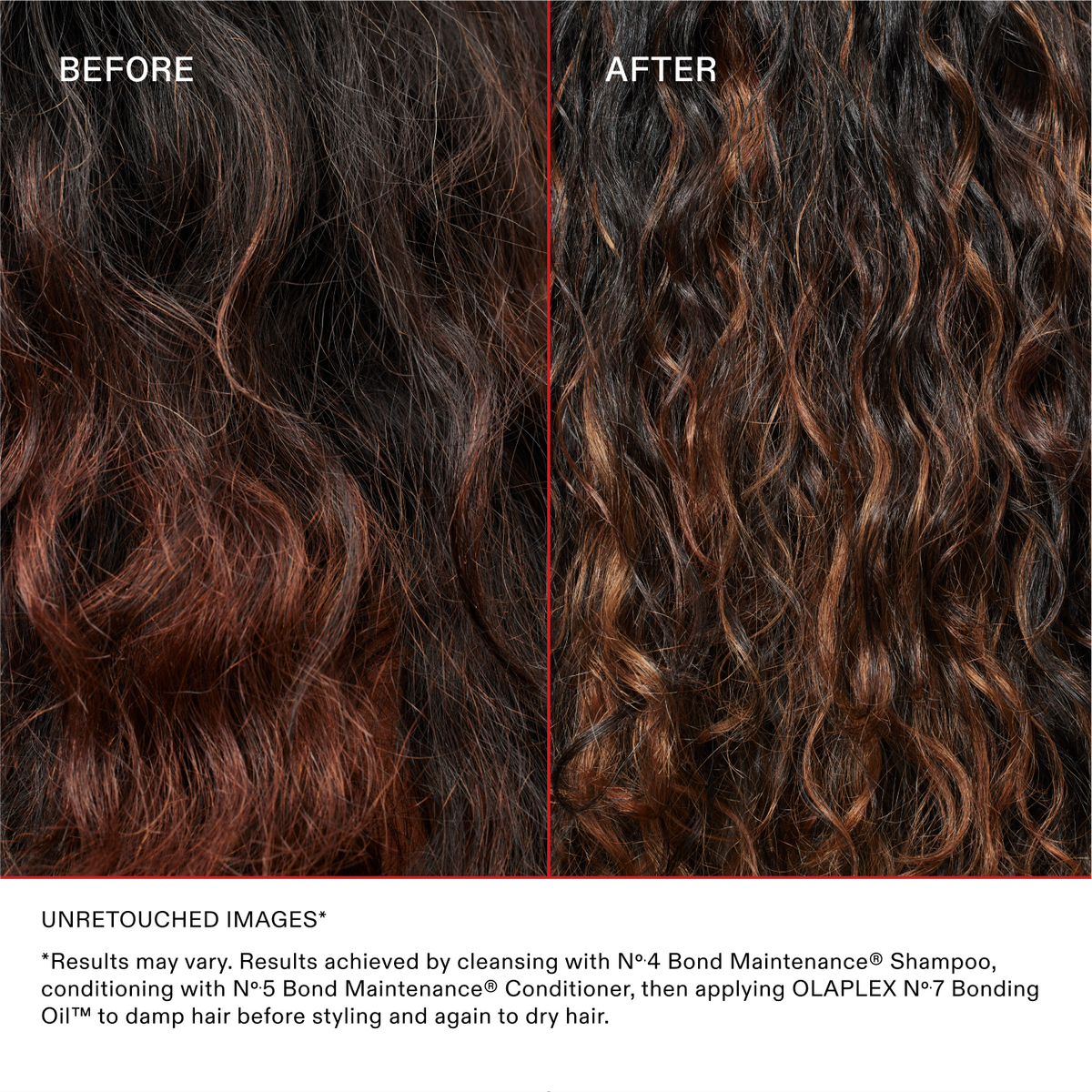 UNRETOUCHED IMAGES*
*Results may vary. Results achieved by cleansing with No.4 Bond Maintenance® Shampoo, conditioning with No.5 Bond Maintenance® Conditioner, then applying OLAPLEX N°.7 Bonding Oil™ to damp hair before styling and again to dry hair.