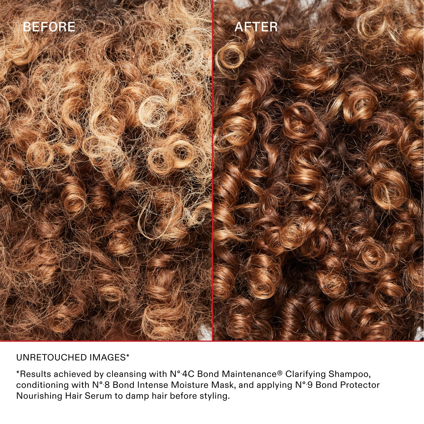 BEFORE	AFTER
UNRETOUCHED IMAGES*	
*Results achieved by cleansing with Nº.4C Bond Maintenance® Clarifying Shampoo, conditioning with Nº.8 Bond Intense Moisture Mask, and applying Nº.9 Bond Protector Nourishing Hair Serum to damp hair before styling.