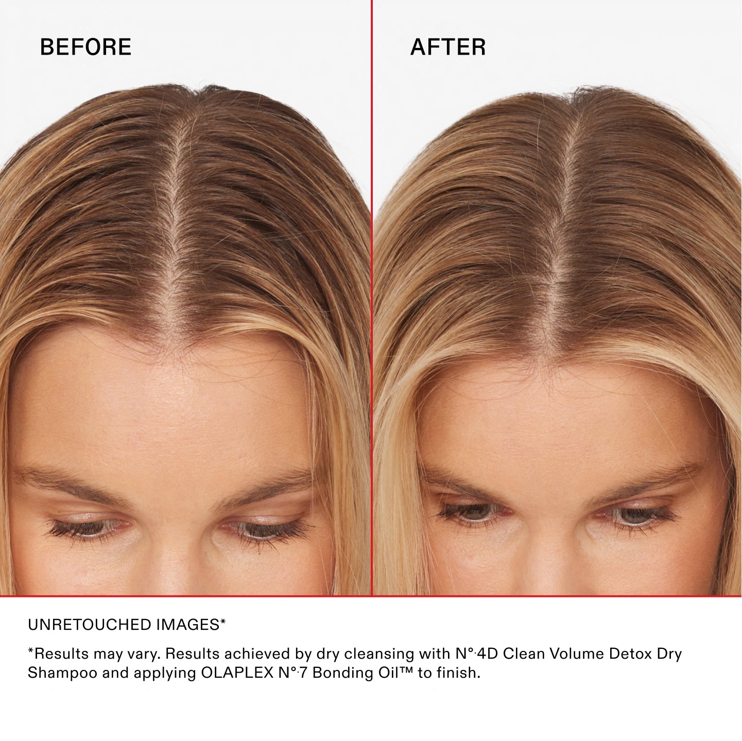 BEFORE
AFTER
UNRETOUCHED IMAGES*
*Results may vary. Results achieved by dry cleansing with N°.4D Clean Volume Detox Dry Shampoo and applying OLAPLEX N°.7 Bonding Oil™ to finish.