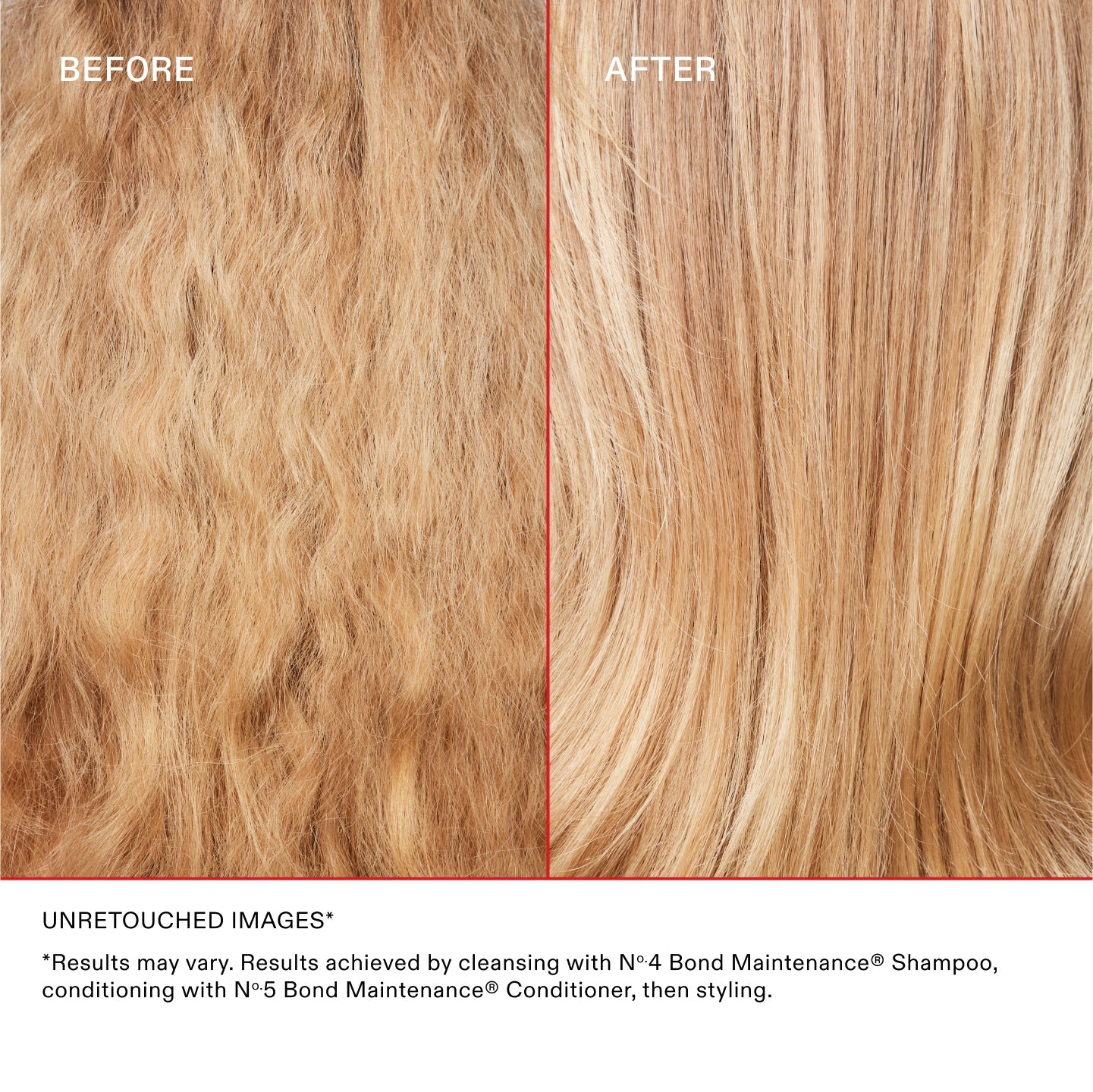 BEFORE
AFTER ON BLONDE HAIR
UNRETOUCHED IMAGES*
*Results may vary. Results achieved by cleansing with Nº 4 Bond Maintenance® Shampoo, conditioning with Nº 5 Bond Maintenance® Conditioner, and then styling.