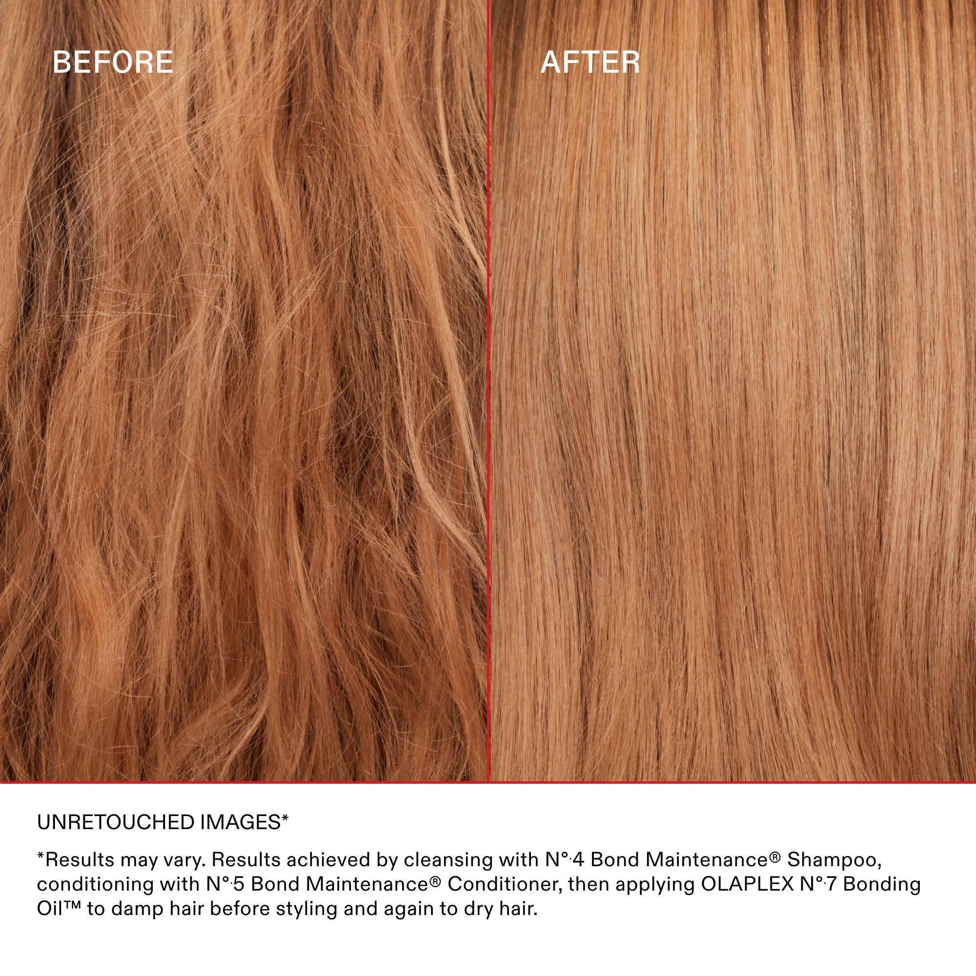 UNRETOUCHED IMAGES*

*Results may vary. Results achieved by cleansing with Nº·4 Bond Maintenance® Shampoo, conditioning with Nº·5 Bond Maintenance® Conditioner, then applying OLAPLEX Nº·7 Bonding Oil™ to damp hair before styling and again to dry hair.