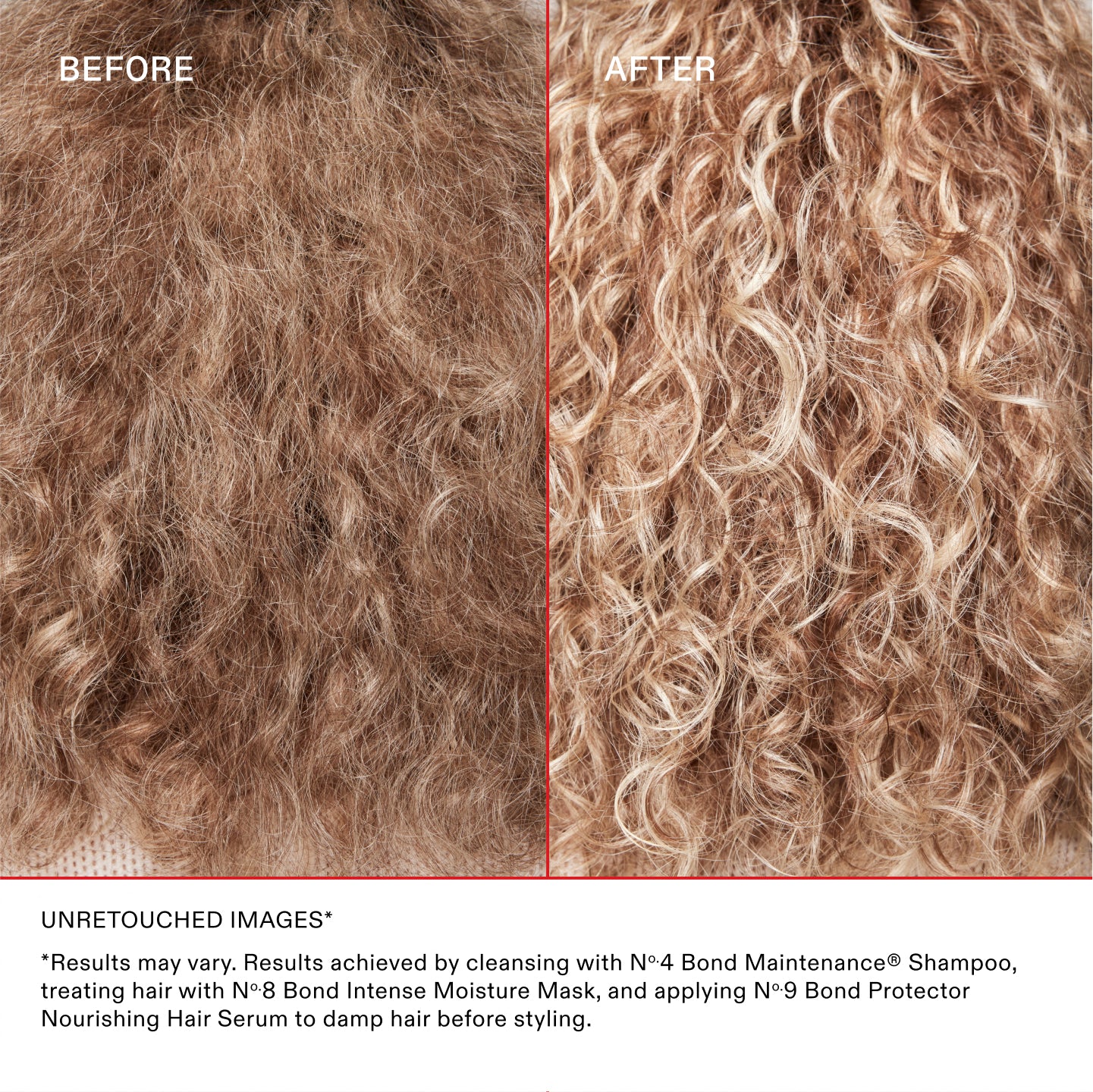 UNRETOUCHED IMAGES*
*Results may vary. Results achieved by cleansing with No.4 Bond Maintenance® Shampoo, treating hair with No.8 Bond Intense Moisture Mask, and applying No.9 Bond Protector Nourishing Hair Serum to damp hair before styling.