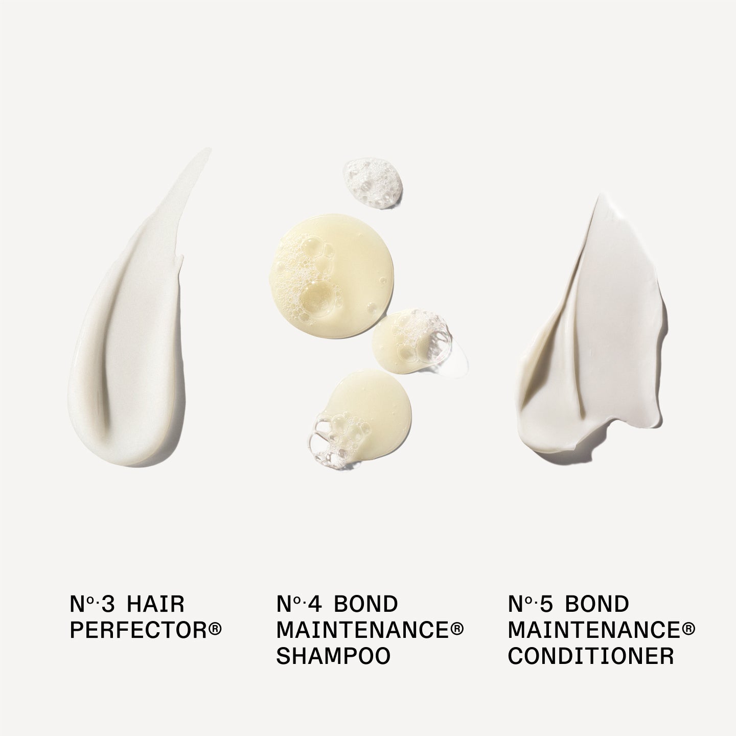 N°.3 HAIR PERFECTOR® 

No.4 BOND MAINTENANCE® SHAMPOO 

No.5 BOND MAINTENANCE® CONDITIONER