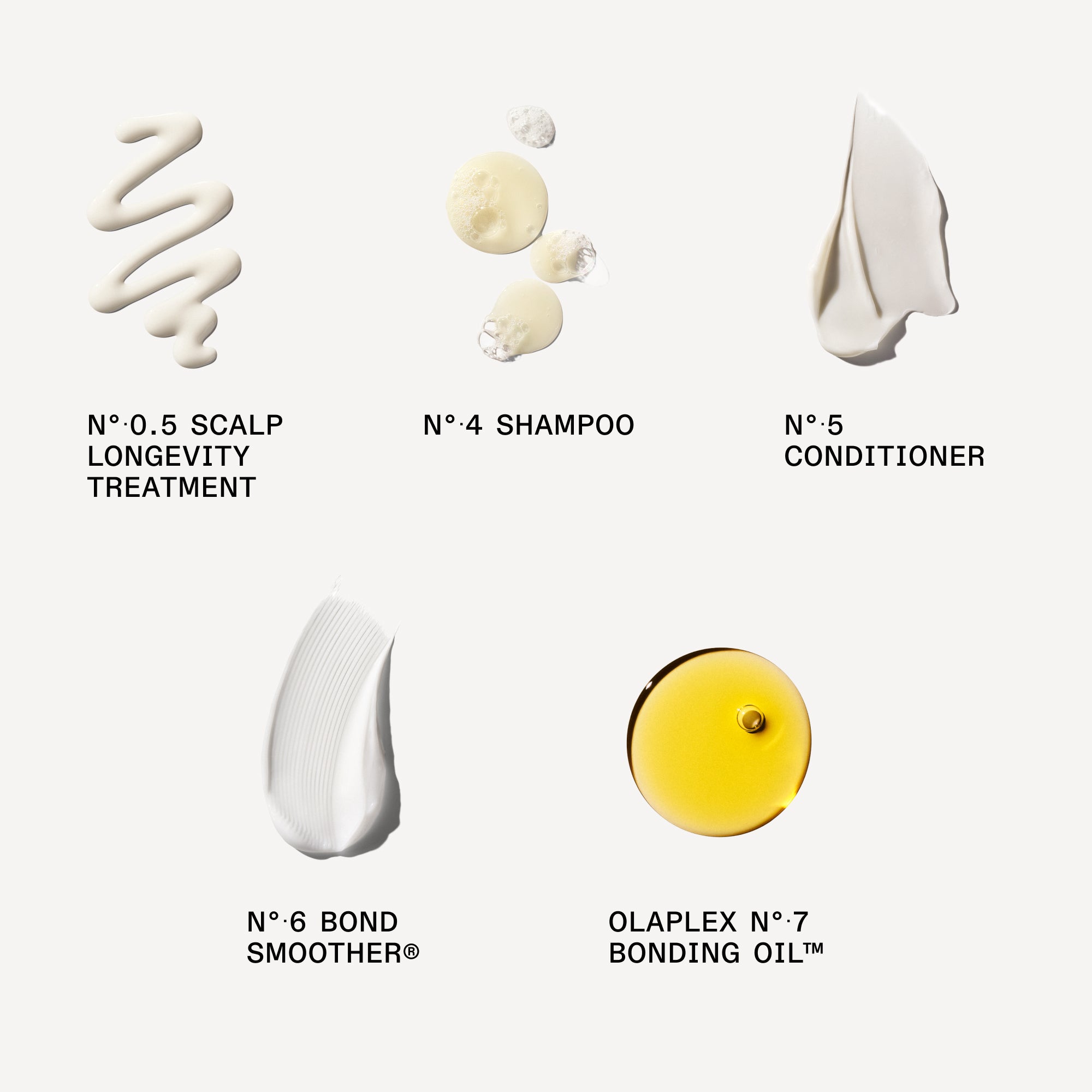 creamy product swatch

Nº.0.5 SCALP LONGEVITY TREATMENT: 5 mL / 0.17 FL. OZ.

Nº.4 BOND MAINTENANCE® SHAMPOO: 30 mL / 1 FL. OZ.

Nº.5 BOND MAINTENANCE® CONDITIONER: 30 mL / 1 FL. OZ.

Nº.6 BOND SMOOTHER®: 30 mL / 1 FL. OZ.

Nº.7 BONDING OIL™
