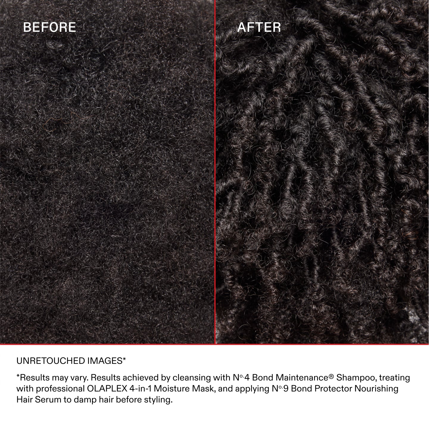 UNRETOUCHED IMAGES*
*Results may vary. Results achieved by cleansing with No.4 Bond Maintenance® Shampoo, treating with professional OLAPLEX 4-in-1 Moisture Mask, and applying No.9 Bond Protector Nourishing Hair Serum to damp hair before styling.