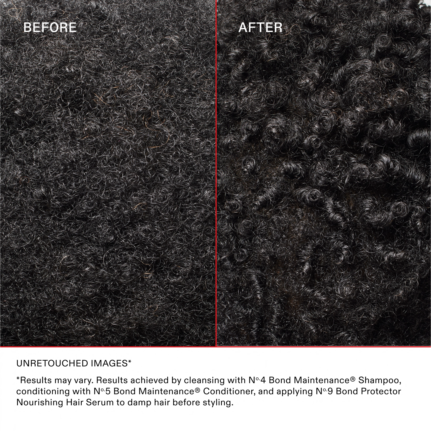 BEFORE
AFTER
UNRETOUCHED IMAGES*
*Results may vary. Results achieved by cleansing with No.4 Bond Maintenance® Shampoo, conditioning with No.5 Bond Maintenance® Conditioner, and applying N°.9 Bond Protector Nourishing Hair Serum to damp hair before styling.