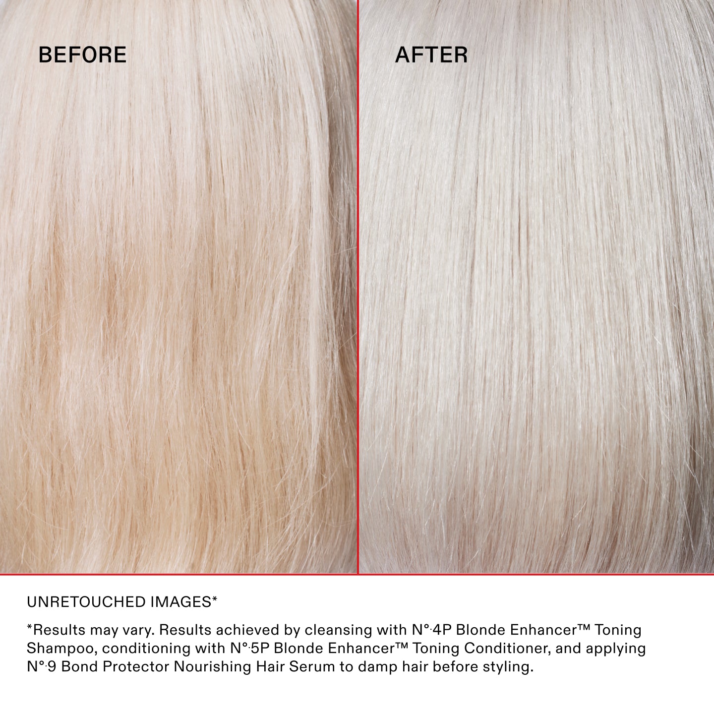 BEFORE
AFTER
Unretouched Images*
*Results may vary. Results achieved by cleansing with N°.4P Blonde Enhancer™ Toning Shampoo, conditioning with N°.5P Blonde Enhancer™ Toning Conditioner, and applying N°.9 Bond Protector Nourishing Hair Serum to damp hair before styling.
