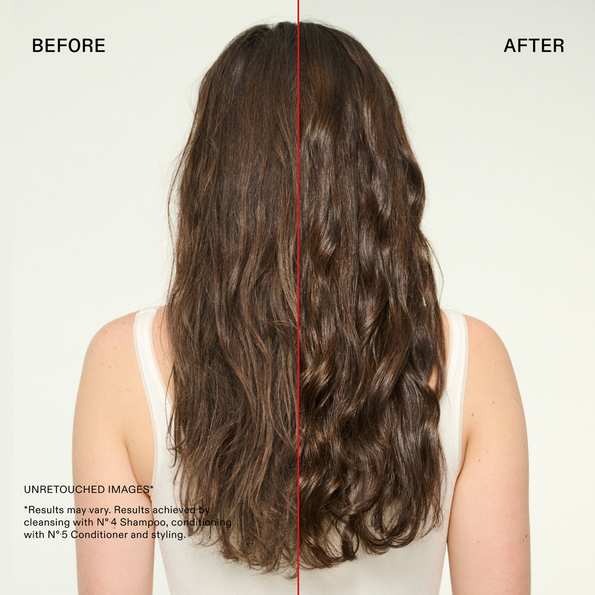 BEFORE
AFTER
UNRETOUCHED IMAGES
*Results may vary. Results achieved bi cleansing with N°.4 Shampoo, condition with N°.5 Conditioner and styling