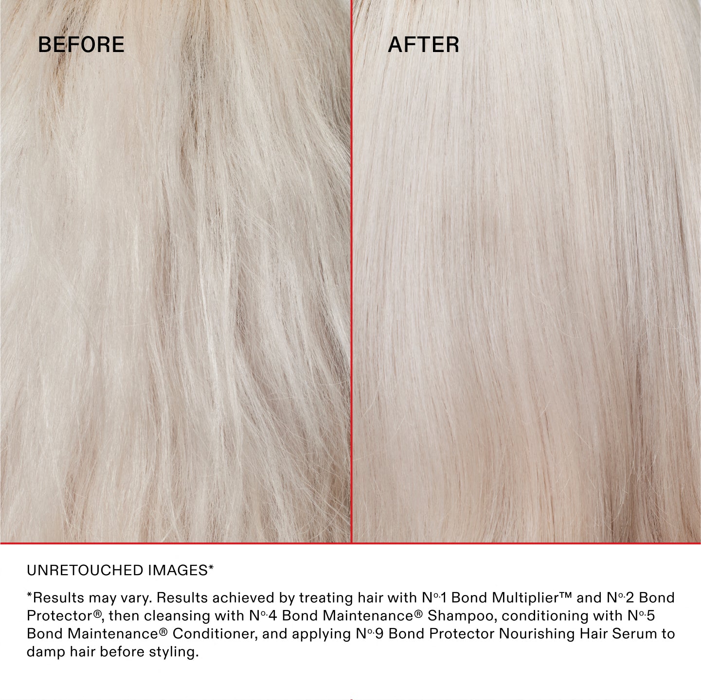 UNRETOUCHED IMAGES*

*Results may vary. Results achieved by treating hair with N°.1 Bond Multiplier™ and N°.2 Bond Perfector®, then cleansing with No.4 Bond Maintenance® Shampoo, conditioning with No.5 Bond Maintenance® Conditioner, and applying N°.9 Bond Perfector Nourishing Hair Serum to damp hair before styling.