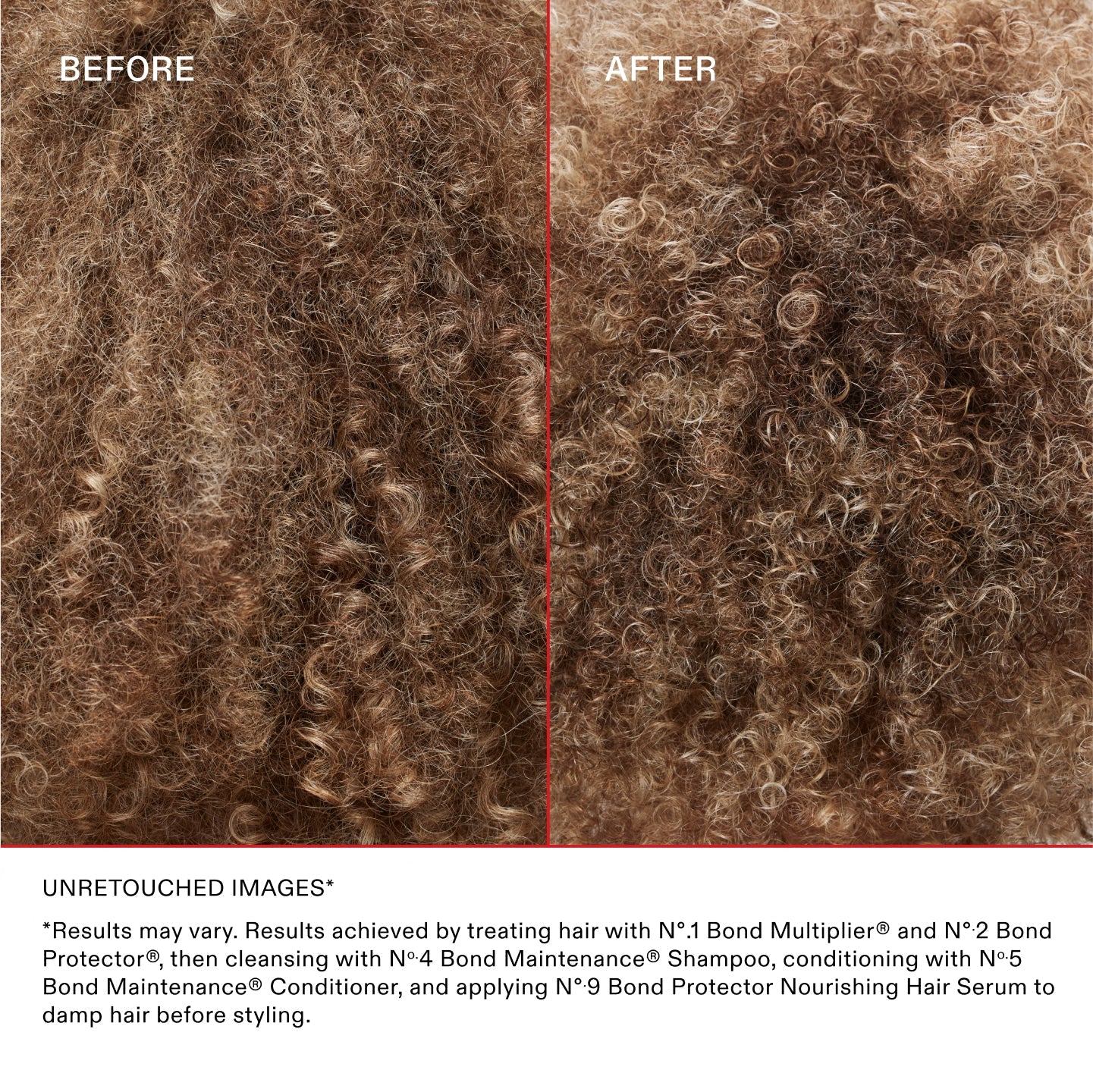 *Results may vary. Results achieved by treating hair with N°.1 Bond Multiplier™ and N°.2 Bond Protector®, then cleansing with No.4 Bond Maintenance® Shampoo, conditioning with No.5 Bond Maintenance® Conditioner, and applying N°.9 Bond Protector Nourishing Hair Serum to damp hair before styling.