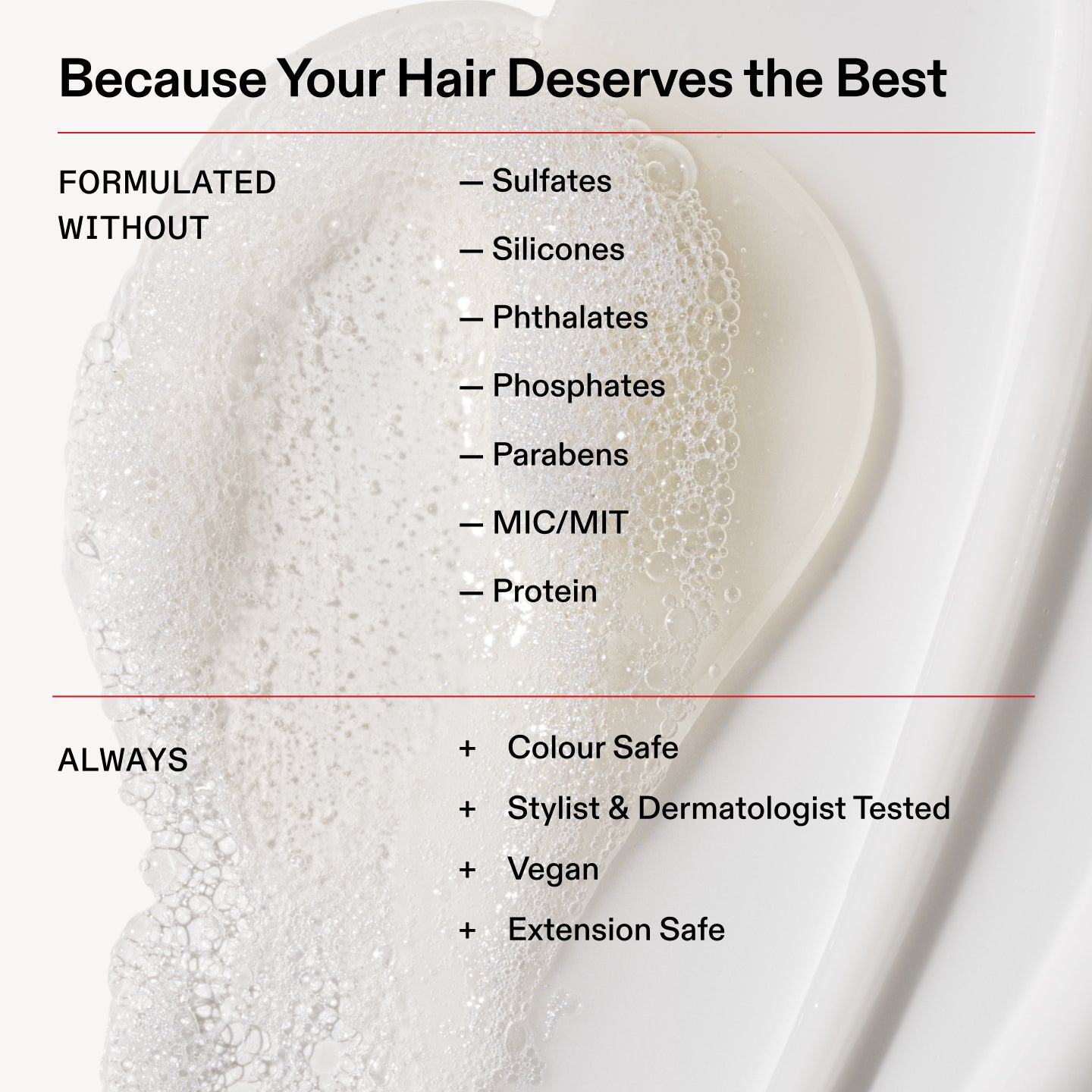 Because Your Hair Deserves the Best

FORMULATED
WITHOUT

- Sulfates

- Silicones

- Phthalates

- Phosphates

- Parabens

- MIC/MIT

- Protein

ALWAYS

Colour Safe

+ Stylist & Dermatologist Tested

+ Vegan

+ Extension Safe
