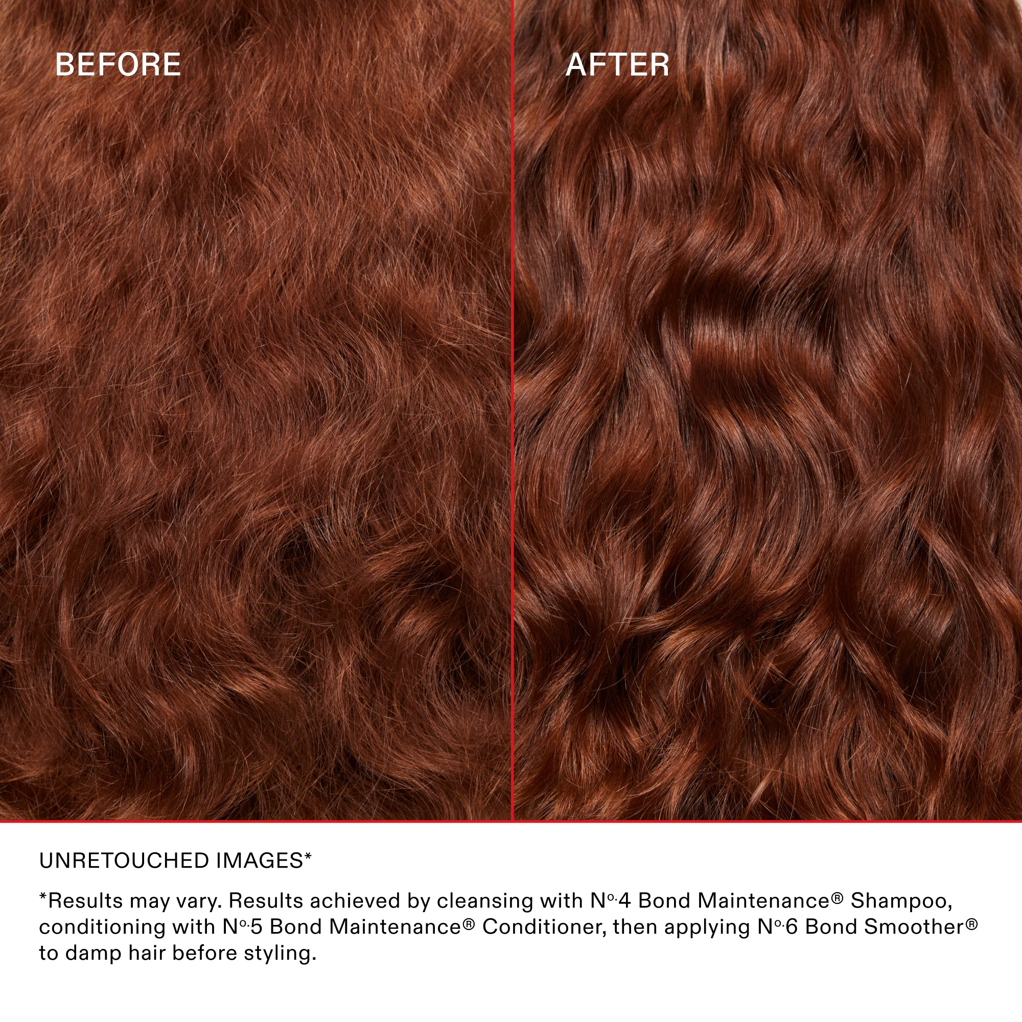 BEFORE

AFTER

UNRETOUCHED IMAGES*

*Results may vary. Results achieved by cleansing with N°4 Bond Maintenance® Shampoo, conditioning with N°5 Bond Maintenance® Conditioner, then applying N°6 Bond Smoother® to damp hair before styling.