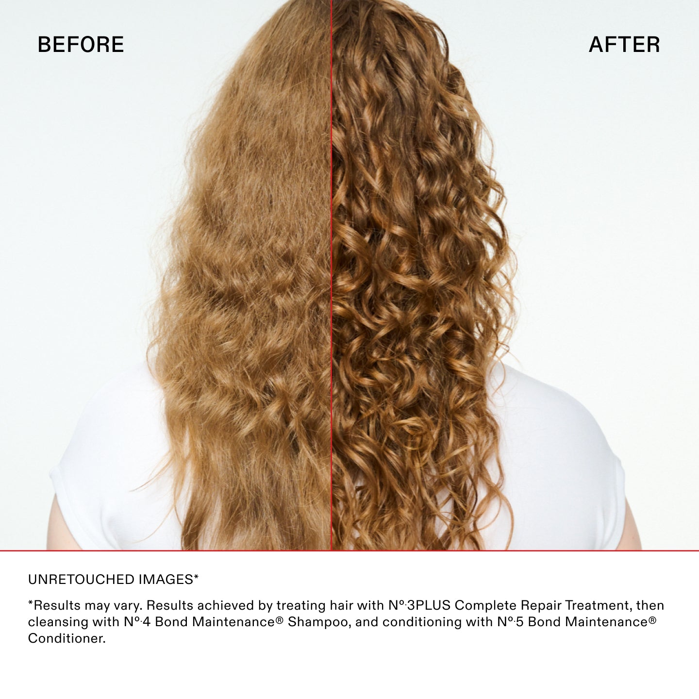 UNRETOUCHED IMAGES*

*Results may vary. Results achieved by treating hair with N°.3PLUS Complete Repair Treatment, then
cleansing with N°.4 Bond Maintenance® Shampoo, and conditioning with N°.5 Bond Maintenance®