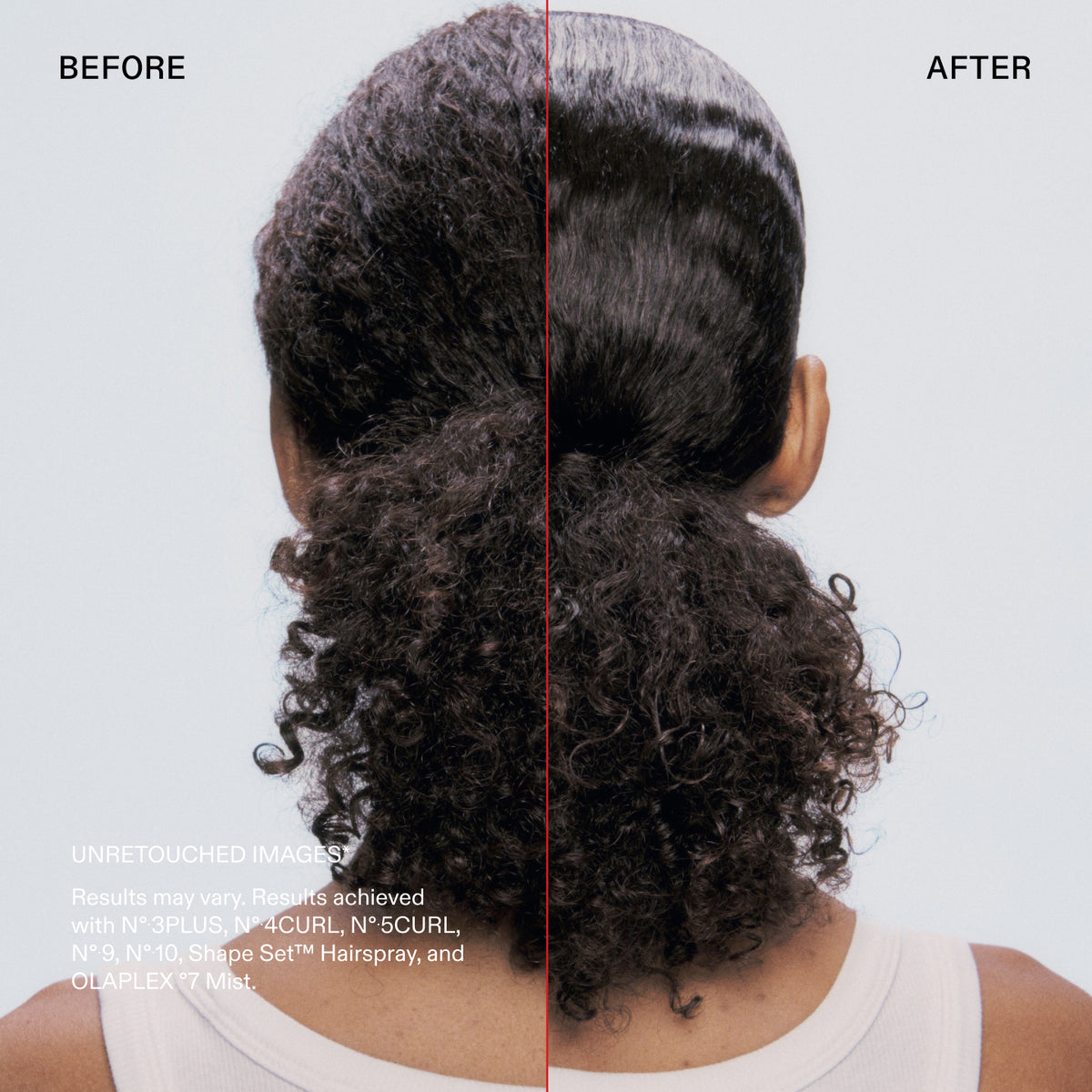 Before and after

UNRETOUCHED IMAGES
Results may vary. Results achieved with N° 3PLUS, N° 4CURL, N°•5CURL, N° 9, N°10, Shape Set™ Hairspray, and OLAPLEX °7 Mist.