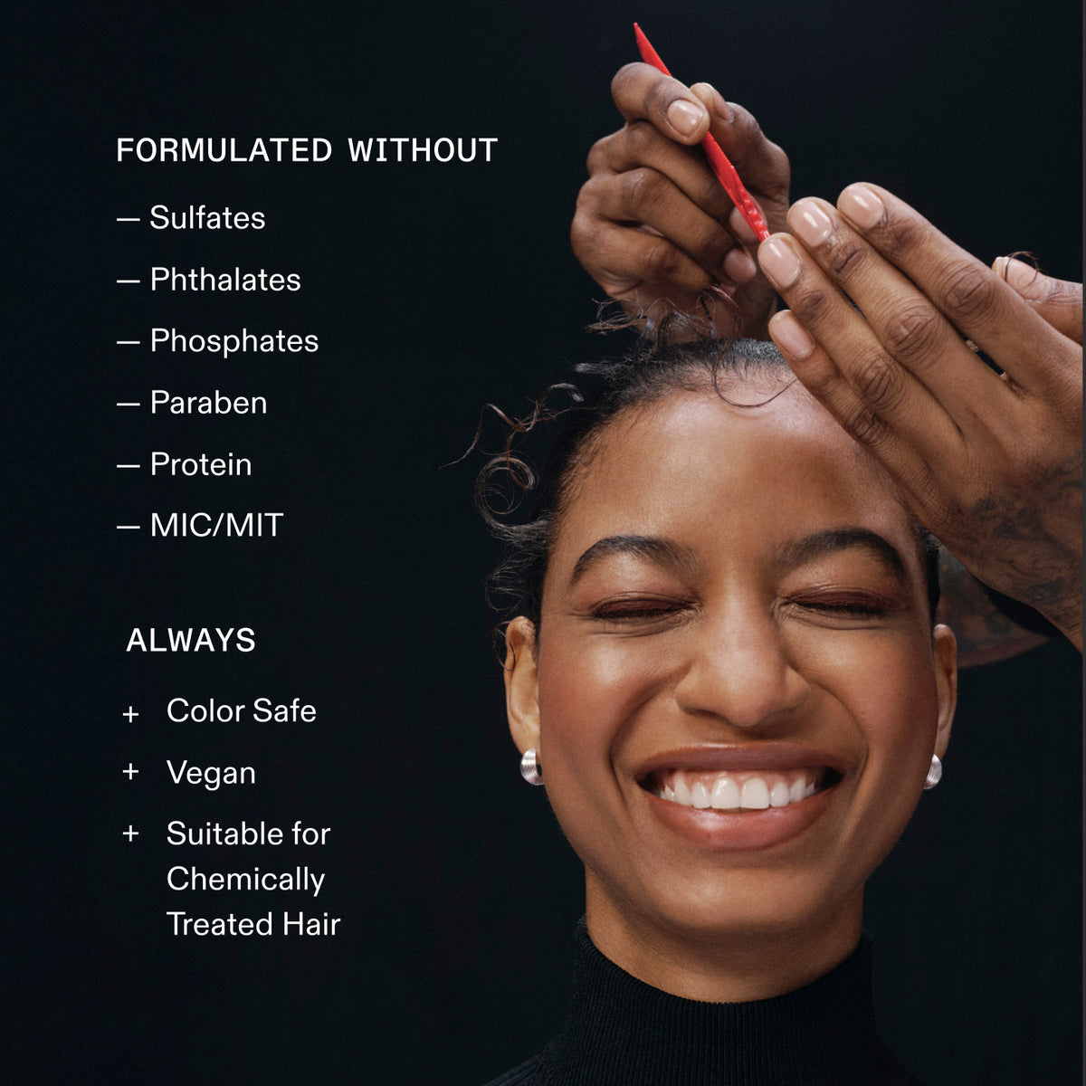 FORMULATED WITHOUT
- Sulfates
- Phthalates
- Phosphates
- Paraben
- Protein
- MIC/MIT
ALWAYS
+ Color Safe
+ Vegan
+ Suitable for
Chemically
Treated Hair